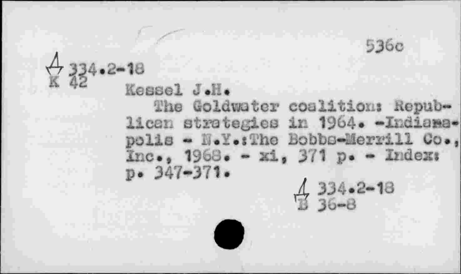 ﻿Л 334.2-16
Kessel J.к.
936c
The Goldwater coalitioiij Kepub-licaii strate^'lee in 1964« -Indianapolis - L.Y.tThe Bobbo-nierrill Co., Inc., 1963. - xi, 371 p. - Indexi p. 347-371.
2 334.2-13
Ъ 36-8